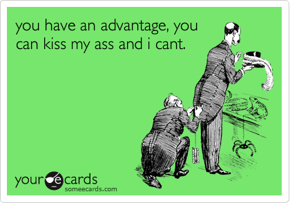 you have an advantage, you
can kiss my ass and i cant.