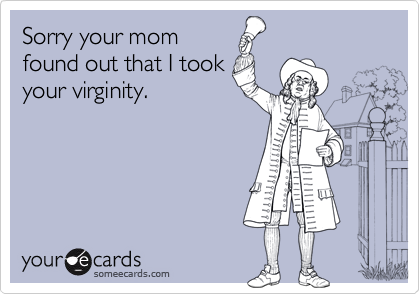 Sorry your mom
found out that I took
your virginity.