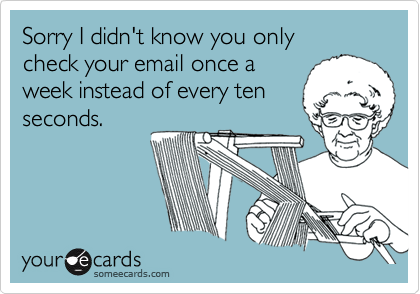 Sorry I didn't know you only
check your email once a
week instead of every ten
seconds.