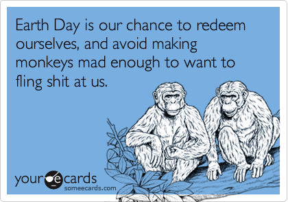 Earth Day is our chance to redeem ourselves, and avoid making monkeys mad enough to want to fling shit at us.