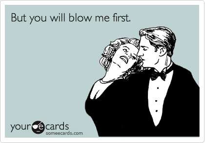But you will blow me first.