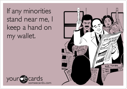 If any minorities
stand near me, I
keep a hand on
my wallet.