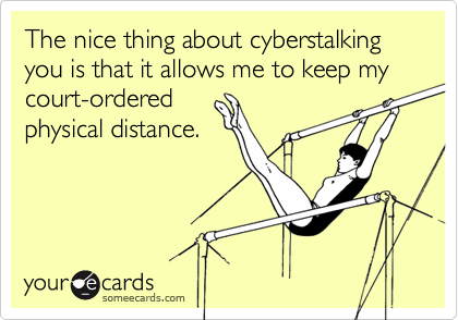 The nice thing about cyberstalking you is that it allows me to keep my court-orderedphysical distance.