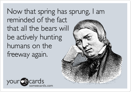 Now that spring has sprung, I am reminded of the fact
that all the bears will
be actively hunting
humans on the
freeway again.