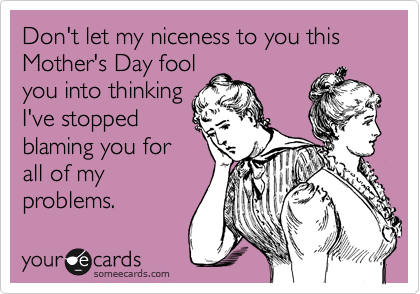 Don't let my niceness to you this Mother's Day fool
you into thinking
I've stopped
blaming you for
all of my
problems.