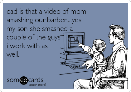 dad is that a video of mom
smashing our barber....yes
my son she smashed a
couple of the guys
i work with as
well..