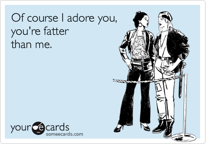 Of course I adore you, you're fatterthan me.