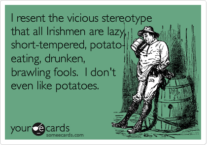 I resent the vicious stereotype 
that all Irishmen are lazy,
short-tempered, potato-
eating, drunken,
brawling fools.  I don't
even like potatoes.