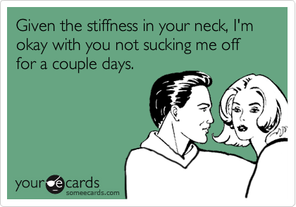 Given the stiffness in your neck, I'm okay with you not sucking me off for a couple days.