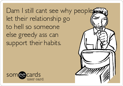 Dam I still cant see why people
let their relationship go
to hell so someone
else greedy ass can
support their habits.