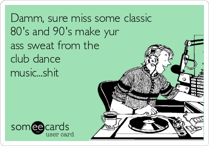 Damm, sure miss some classic
80's and 90's make yur
ass sweat from the
club dance
music...shit