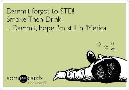 Dammit forgot to STD! 
Smoke Then Drink! 
... Dammit, hope I'm still in 'Merica