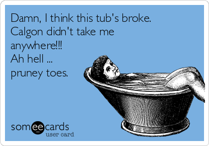 Damn, I think this tub's broke.
Calgon didn't take me
anywhere!!!
Ah hell ...
pruney toes.