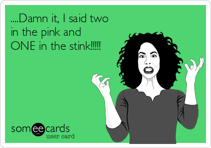 ....Damn it, I said two
in the pink and
ONE in the stink!!!!!