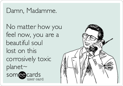 Damn, Madamme. 

No matter how you
feel now, you are a
beautiful soul
lost on this
corrosively toxic
planet~
