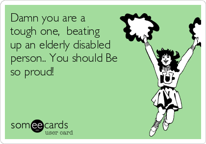Damn you are a
tough one,  beating
up an elderly disabled
person.. You should Be
so proud! 