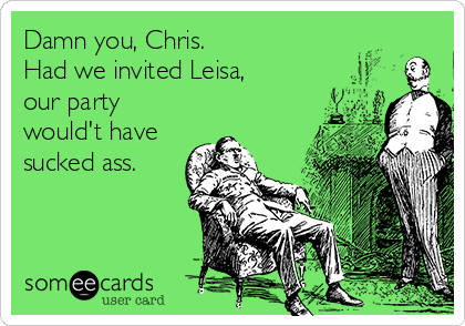 Damn you, Chris.
Had we invited Leisa,
our party 
would't have
sucked ass.