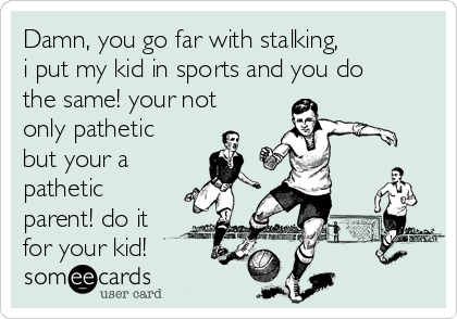 Damn, you go far with stalking,
i put my kid in sports and you do
the same! your not
only pathetic
but your a 
pathetic
parent! do it
for your kid!