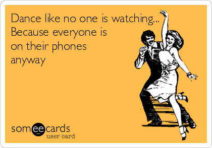Dance like no one is watching...
Because everyone is
on their phones
anyway