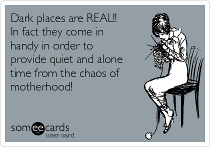 Dark places are REAL!!
In fact they come in
handy in order to
provide quiet and alone
time from the chaos of
motherhood!