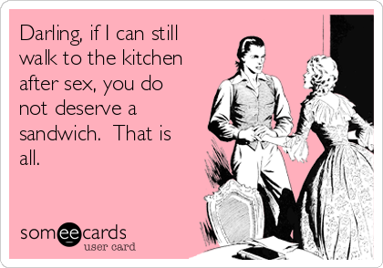 Darling, if I can still
walk to the kitchen
after sex, you do
not deserve a
sandwich.  That is
all.