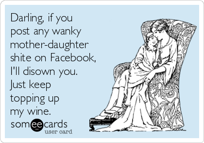 Darling, if you
post any wanky
mother-daughter
shite on Facebook,
I'll disown you.
Just keep
topping up
my wine.