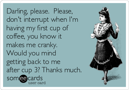 Darling, please.  Please,
don't interrupt when I'm
having my first cup of
coffee, you know it
makes me cranky. 
Would you mind
getting back to me
after cup 3? Thanks much.