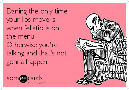 Darling the only time
your lips move is
when fellatio is on
the menu.
Otherwise you're
talking and that's not
gonna happen.