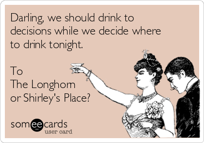 Darling, we should drink to
decisions while we decide where
to drink tonight.

To 
The Longhorn
or Shirley's Place?