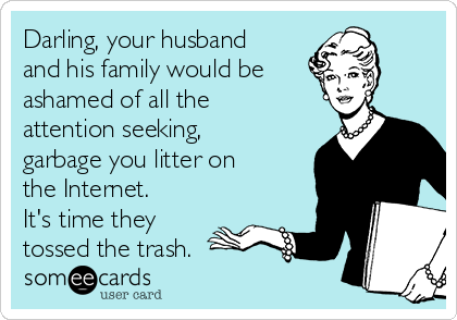 Darling, your husband
and his family would be
ashamed of all the
attention seeking,
garbage you litter on
the Internet.
It's time they
tossed the trash.