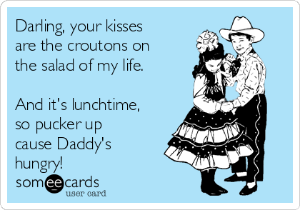 Darling, your kisses
are the croutons on
the salad of my life.

And it's lunchtime,
so pucker up
cause Daddy's
hungry!