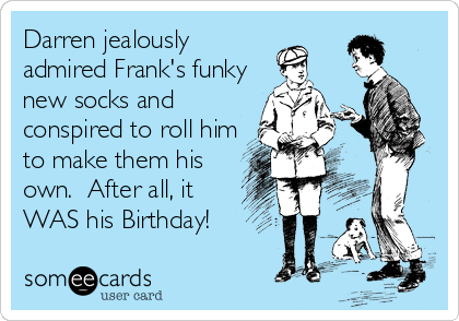 Darren jealously 
admired Frank's funky
new socks and 
conspired to roll him
to make them his
own.  After all, it
WAS his Birthday!