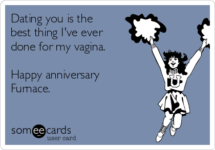 Dating you is the
best thing I've ever
done for my vagina. 

Happy anniversary
Furnace. 