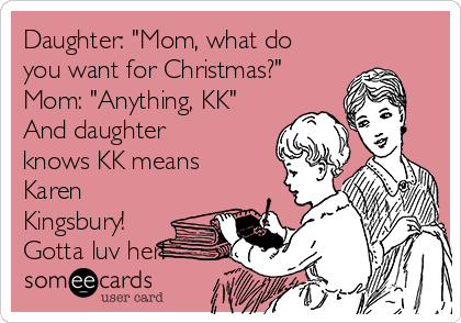 Daughter: "Mom, what do
you want for Christmas?"
Mom: "Anything, KK"
And daughter
knows KK means
Karen
Kingsbury!
Gotta luv her!