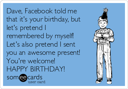 Dave, Facebook told me
that it's your birthday, but
let's pretend I
remembered by myself!
Let's also pretend I sent
you an awesome present!
You're welcome!
HAPPY BIRTHDAY!