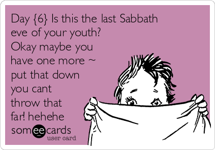 Day {6} Is this the last Sabbath
eve of your youth?
Okay maybe you
have one more ~
put that down
you cant
throw that
far! hehehe