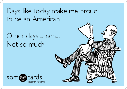 Days like today make me proud
to be an American.

Other days....meh...
Not so much.
