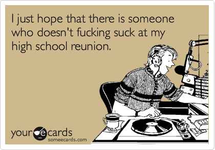 I just hope that there is someone who doesn't fucking suck at my high school reunion.