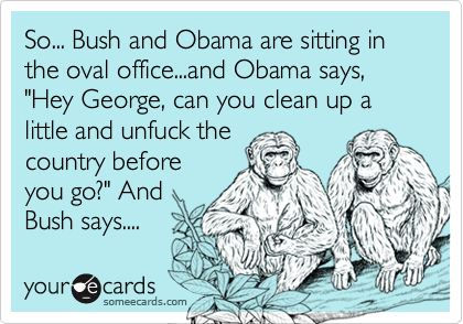 So... Bush and Obama are sitting in the oval office...and Obama says, "Hey George, can you clean up a little and unfuck thecountry beforeyou go?" AndBush says....