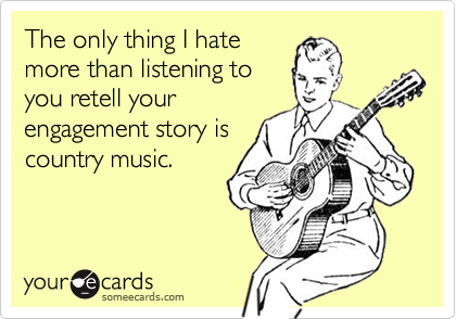 The only thing I hate
more than listening to
you retell your
engagement story is
country music.  
