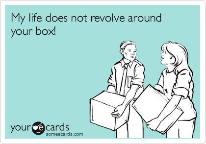 My life does not revolve around your box!