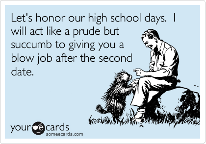 Let's honor our high school days.  I will act like a prude but
succumb to giving you a
blow job after the second
date.
