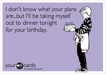 I don't know what your plans
are...but I'll be taking myself
out to dinner tonight
for your birthday.