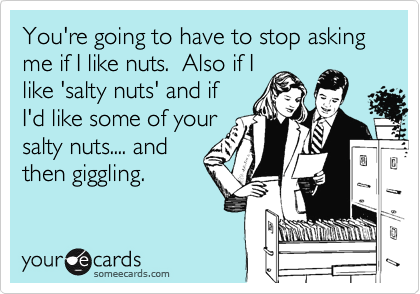 You're going to have to stop asking me if I like nuts.  Also if I
like 'salty nuts' and if
I'd like some of your
salty nuts.... and
then giggling.