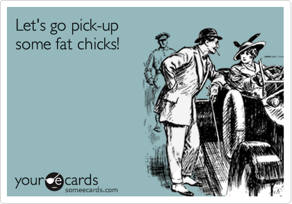 Let's go pick-up
some fat chicks!
