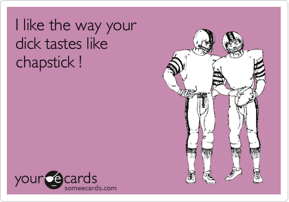 I like the way your 
dick tastes like
chapstick !