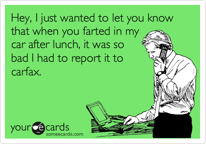 Hey, I just wanted to let you know that when you farted in my
car after lunch, it was so
bad I had to report it to
carfax.