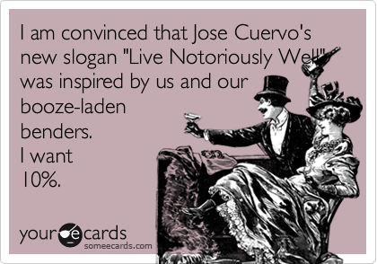 I am convinced that Jose Cuervo's new slogan "Live Notoriously Well"was inspired by us and ourbooze-ladenbenders. I want10%.