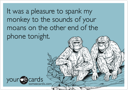 It was a pleasure to spank my monkey to the sounds of your moans on the other end of the phone tonight.