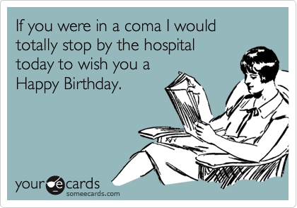 If you were in a coma I would totally stop by the hospital
today to wish you a 
Happy Birthday.
